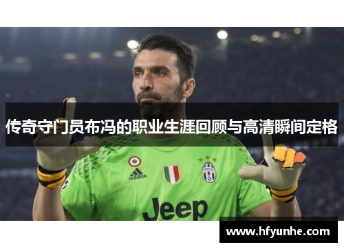 传奇守门员布冯的职业生涯回顾与高清瞬间定格