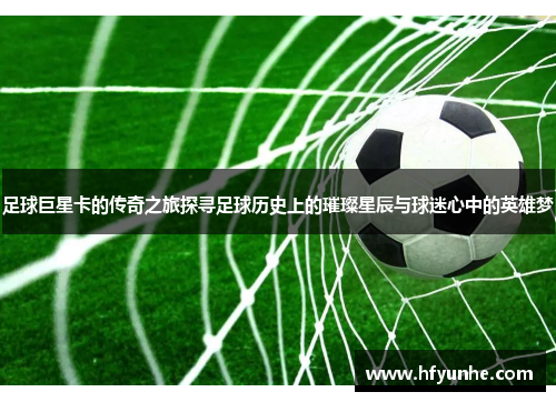 足球巨星卡的传奇之旅探寻足球历史上的璀璨星辰与球迷心中的英雄梦