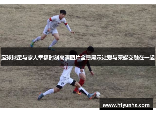足球球星与家人幸福时刻高清图片全景展示让爱与荣耀交融在一起