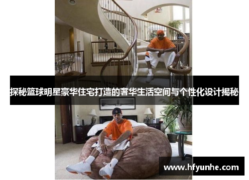 探秘篮球明星豪华住宅打造的奢华生活空间与个性化设计揭秘