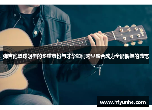 弹吉他篮球明星的多重身份与才华如何跨界融合成为全能偶像的典范