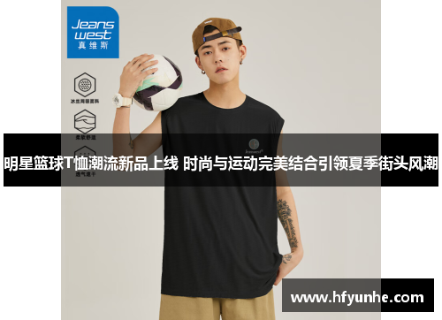 明星篮球T恤潮流新品上线 时尚与运动完美结合引领夏季街头风潮