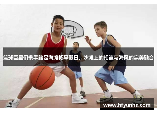 篮球巨星们携手踏足海滩畅享假日，沙滩上的扣篮与海风的完美融合