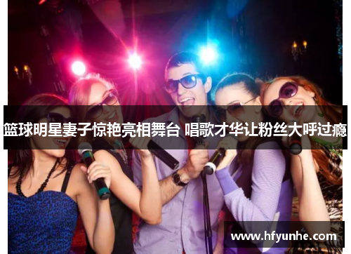 篮球明星妻子惊艳亮相舞台 唱歌才华让粉丝大呼过瘾