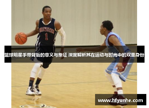 篮球明星手带背后的意义与象征 深度解析其在运动与时尚中的双重身份